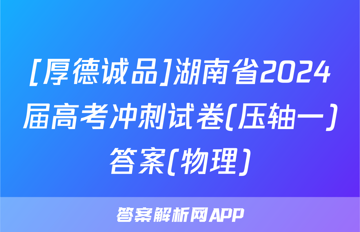 [厚德诚品]湖南省2024届高考冲刺试卷(压轴一)答案(物理)