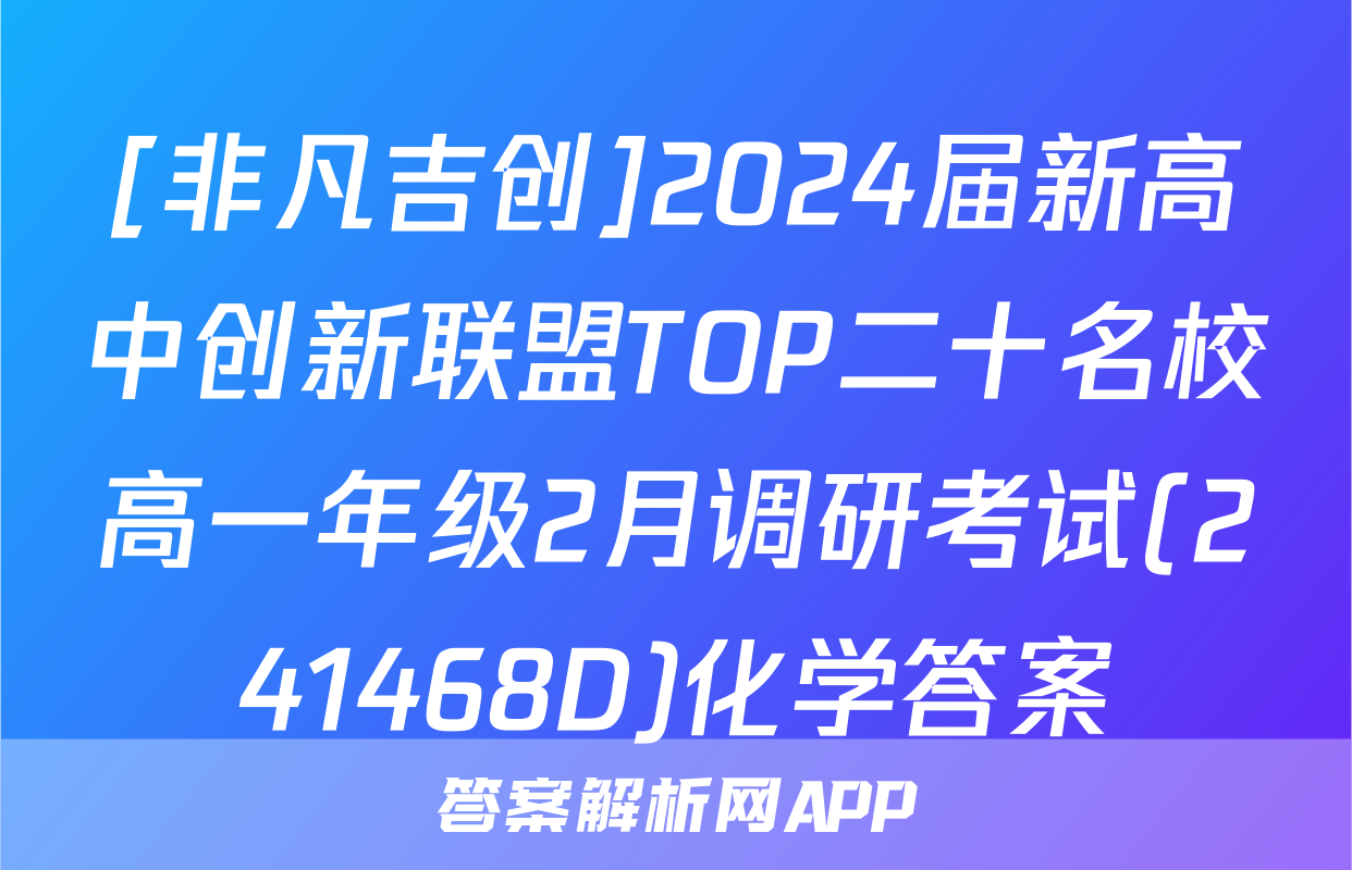 [非凡吉创]2024届新高中创新联盟TOP二十名校高一年级2月调研考试(241468D)化学答案