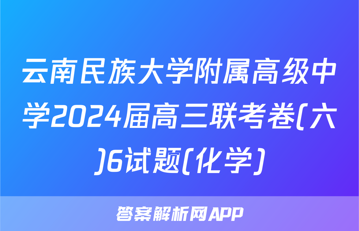 云南民族大学附属高级中学2024届高三联考卷(六)6试题(化学)