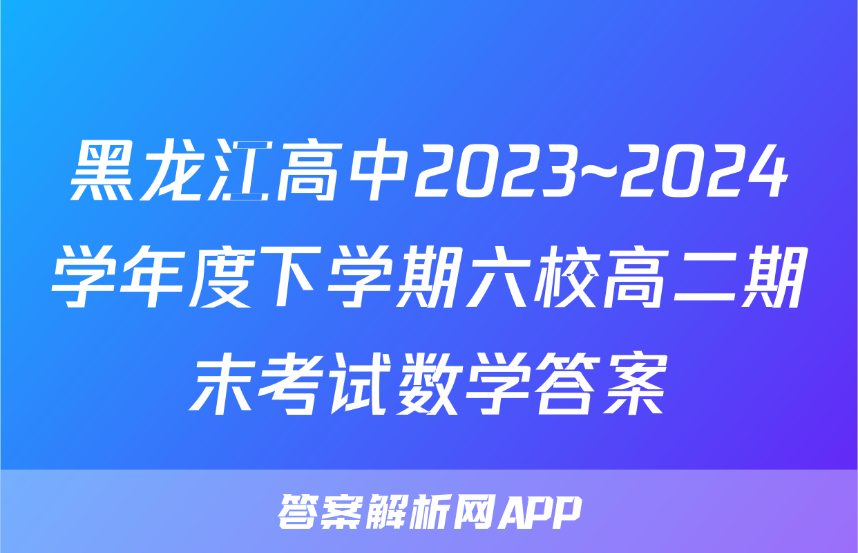 黑龙江高中2023~2024学年度下学期六校高二期末考试数学答案
