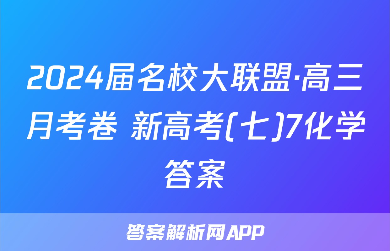 2024届名校大联盟·高三月考卷 新高考(七)7化学答案